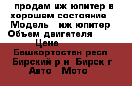 продам иж юпитер в хорошем состояние  › Модель ­ иж юпитер › Объем двигателя ­ 150 › Цена ­ 5 000 - Башкортостан респ., Бирский р-н, Бирск г. Авто » Мото   